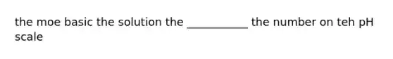 the moe basic the solution the ___________ the number on teh pH scale