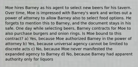 Moe hires Barney as his agent to select new beers for his tavern. Over time, Moe is impressed with Barney's work and writes out a power of attorney to allow Barney also to select food options. He forgets to mention this to Barney, and the document stays in his safe. One day while selecting beers, Barney contracts for Moe to also purchase burgers and onion rings. Is Moe bound to this contract? a) Yes, because Moe authorized Barney in the power of attorney b) Yes, because universal agency cannot be limited to discrete acts c) No, because Moe never manifested the expanded agency to Barney d) No, because Barney had apparent authority only for liquors