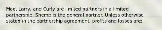 Moe, Larry, and Curly are limited partners in a limited partnership. Shemp is the general partner. Unless otherwise stated in the partnership agreement, profits and losses are: