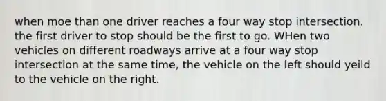 when moe than one driver reaches a four way stop intersection. the first driver to stop should be the first to go. WHen two vehicles on different roadways arrive at a four way stop intersection at the same time, the vehicle on the left should yeild to the vehicle on the right.