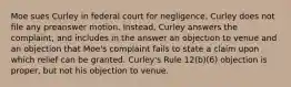 Moe sues Curley in federal court for negligence. Curley does not file any preanswer motion. Instead, Curley answers the complaint, and includes in the answer an objection to venue and an objection that Moe's complaint fails to state a claim upon which relief can be granted. Curley's Rule 12(b)(6) objection is proper, but not his objection to venue.