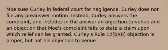 Moe sues Curley in federal court for negligence. Curley does not file any preanswer motion. Instead, Curley answers the complaint, and includes in the answer an objection to venue and an objection that Moe's complaint fails to state a claim upon which relief can be granted. Curley's Rule 12(b)(6) objection is proper, but not his objection to venue.