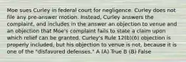 Moe sues Curley in federal court for negligence. Curley does not file any pre-answer motion. Instead, Curley answers the complaint, and includes in the answer an objection to venue and an objection that Moe's complaint fails to state a claim upon which relief can be granted. Curley's Rule 12(b)(6) objection is properly included, but his objection to venue is not, because it is one of the "disfavored defenses." A (A) True B (B) False