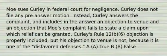 Moe sues Curley in federal court for negligence. Curley does not file any pre-answer motion. Instead, Curley answers the complaint, and includes in the answer an objection to venue and an objection that Moe's complaint fails to state a claim upon which relief can be granted. Curley's Rule 12(b)(6) objection is properly included, but his objection to venue is not, because it is one of the "disfavored defenses." A (A) True B (B) False