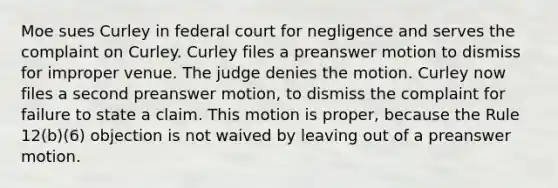 Moe sues Curley in federal court for negligence and serves the complaint on Curley. Curley files a preanswer motion to dismiss for improper venue. The judge denies the motion. Curley now files a second preanswer motion, to dismiss the complaint for failure to state a claim. This motion is proper, because the Rule 12(b)(6) objection is not waived by leaving out of a preanswer motion.