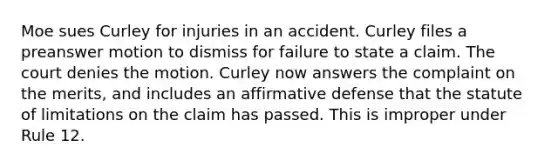 Moe sues Curley for injuries in an accident. Curley files a preanswer motion to dismiss for failure to state a claim. The court denies the motion. Curley now answers the complaint on the merits, and includes an affirmative defense that the <a href='https://www.questionai.com/knowledge/kNbmuvMFG5-statute-of-limitations' class='anchor-knowledge'>statute of limitations</a> on the claim has passed. This is improper under Rule 12.