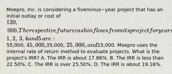 ​Moepro, Inc. is considering a fiveminus−year project that has an initial outlay or cost of​ 120,000. The respective future cash inflows from its project for years​ 1, 2,​ 3, 4 and 5​ are:55,000,​ 45,000,35,000,​ 25,000, and​15,000. Moepro uses the internal rate of return method to evaluate projects. What is the​ project's IRR? A. The IRR is about​ 17.86%. B. The IRR is less than​ 22.50%. C. The IRR is over​ 25.50%. D. The IRR is about​ 19.16%.