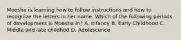 Moesha is learning how to follow instructions and how to recognize the letters in her name. Which of the following periods of development is Moesha in? A. Infancy B. Early Childhood C. Middle and late childhod D. Adolescence