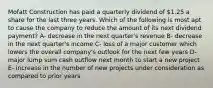 Mofatt Construction has paid a quarterly dividend of 1.25 a share for the last three years. Which of the following is most apt to cause the company to reduce the amount of its next dividend payment? A- decrease in the next quarter's revenue B- decrease in the next quarter's income C- loss of a major customer which lowers the overall company's outlook for the next few years D- major lump sum cash outflow next month to start a new project E- increase in the number of new projects under consideration as compared to prior years