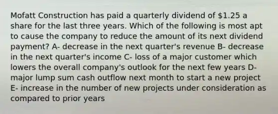 Mofatt Construction has paid a quarterly dividend of 1.25 a share for the last three years. Which of the following is most apt to cause the company to reduce the amount of its next dividend payment? A- decrease in the next quarter's revenue B- decrease in the next quarter's income C- loss of a major customer which lowers the overall company's outlook for the next few years D- major lump sum cash outflow next month to start a new project E- increase in the number of new projects under consideration as compared to prior years