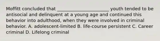 Moffitt concluded that _______________________ youth tended to be antisocial and delinquent at a young age and continued this behavior into adulthood, when they were involved in criminal behavior. A. adolescent-limited B. life-course persistent C. Career criminal D. Lifelong criminal