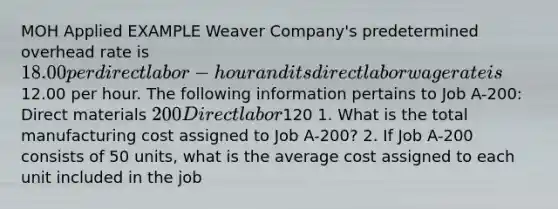 MOH Applied EXAMPLE Weaver Company's predetermined overhead rate is 18.00 per direct labor-hour and its direct labor wage rate is12.00 per hour. The following information pertains to Job A-200: Direct materials 200 Direct labor120 1. What is the total manufacturing cost assigned to Job A-200? 2. If Job A-200 consists of 50 units, what is the average cost assigned to each unit included in the job