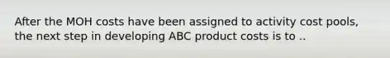 After the MOH costs have been assigned to activity cost pools, the next step in developing ABC product costs is to ..