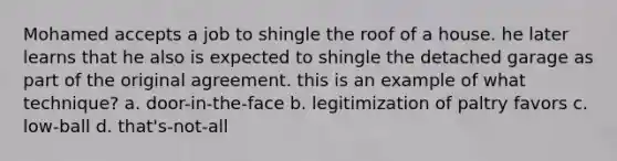 Mohamed accepts a job to shingle the roof of a house. he later learns that he also is expected to shingle the detached garage as part of the original agreement. this is an example of what technique? a. door-in-the-face b. legitimization of paltry favors c. low-ball d. that's-not-all