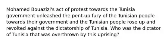 Mohamed Bouazizi's act of protest towards the Tunisia government unleashed the pent-up fury of the Tunisian people towards their government and the Tunisian people rose up and revolted against the dictatorship of Tunisia. Who was the dictator of Tunisia that was overthrown by this uprising?