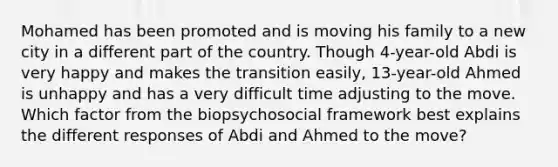 Mohamed has been promoted and is moving his family to a new city in a different part of the country. Though 4-year-old Abdi is very happy and makes the transition easily, 13-year-old Ahmed is unhappy and has a very difficult time adjusting to the move. Which factor from the biopsychosocial framework best explains the different responses of Abdi and Ahmed to the move?