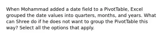 When Mohammad added a date field to a PivotTable, Excel grouped the date values into quarters, months, and years. What can Shree do if he does not want to group the PivotTable this way? Select all the options that apply.
