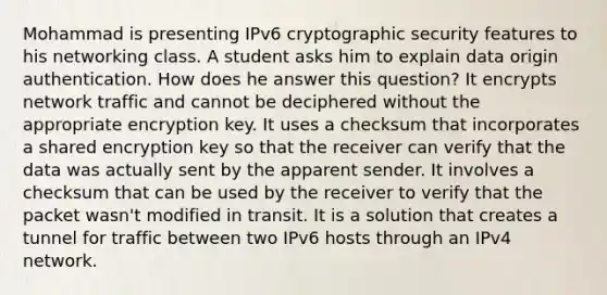 Mohammad is presenting IPv6 cryptographic security features to his networking class. A student asks him to explain data origin authentication. How does he answer this question? It encrypts network traffic and cannot be deciphered without the appropriate encryption key. It uses a checksum that incorporates a shared encryption key so that the receiver can verify that the data was actually sent by the apparent sender. It involves a checksum that can be used by the receiver to verify that the packet wasn't modified in transit. It is a solution that creates a tunnel for traffic between two IPv6 hosts through an IPv4 network.