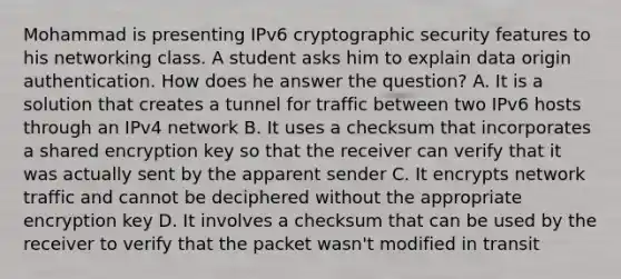 Mohammad is presenting IPv6 cryptographic security features to his networking class. A student asks him to explain data origin authentication. How does he answer the question? A. It is a solution that creates a tunnel for traffic between two IPv6 hosts through an IPv4 network B. It uses a checksum that incorporates a shared encryption key so that the receiver can verify that it was actually sent by the apparent sender C. It encrypts network traffic and cannot be deciphered without the appropriate encryption key D. It involves a checksum that can be used by the receiver to verify that the packet wasn't modified in transit