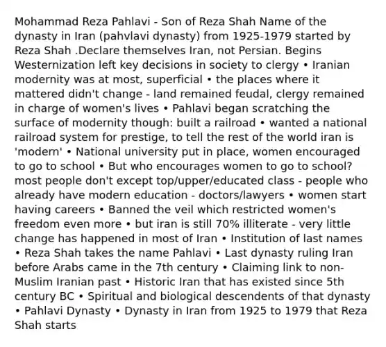 Mohammad Reza Pahlavi - Son of Reza Shah Name of the dynasty in Iran (pahvlavi dynasty) from 1925-1979 started by Reza Shah .Declare themselves Iran, not Persian. Begins Westernization left key decisions in society to clergy • Iranian modernity was at most, superficial • the places where it mattered didn't change - land remained feudal, clergy remained in charge of women's lives • Pahlavi began scratching the surface of modernity though: built a railroad • wanted a national railroad system for prestige, to tell the rest of the world iran is 'modern' • National university put in place, women encouraged to go to school • But who encourages women to go to school? most people don't except top/upper/educated class - people who already have modern education - doctors/lawyers • women start having careers • Banned the veil which restricted women's freedom even more • but iran is still 70% illiterate - very little change has happened in most of Iran • Institution of last names • Reza Shah takes the name Pahlavi • Last dynasty ruling Iran before Arabs came in the 7th century • Claiming link to non-Muslim Iranian past • Historic Iran that has existed since 5th century BC • Spiritual and biological descendents of that dynasty • Pahlavi Dynasty • Dynasty in Iran from 1925 to 1979 that Reza Shah starts