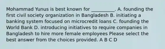 Mohammad Yunus is best known for __________. A. founding the first civil society organization in Bangladesh B. initiating a banking system focused on microcredit loans C. founding the World Bank D. introducing initiatives to require companies in Bangladesh to hire more female employees Please select the best answer from the choices provided. A B C D