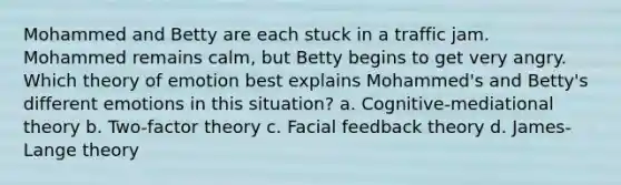 Mohammed and Betty are each stuck in a traffic jam. Mohammed remains calm, but Betty begins to get very angry. Which theory of emotion best explains Mohammed's and Betty's different emotions in this situation? a. Cognitive-mediational theory b. Two-factor theory c. Facial feedback theory d. James-Lange theory