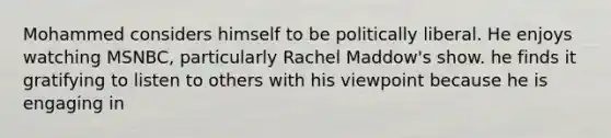 Mohammed considers himself to be politically liberal. He enjoys watching MSNBC, particularly Rachel Maddow's show. he finds it gratifying to listen to others with his viewpoint because he is engaging in