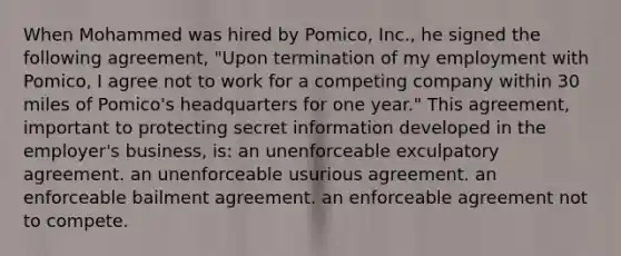 When Mohammed was hired by Pomico, Inc., he signed the following agreement, "Upon termination of my employment with Pomico, I agree not to work for a competing company within 30 miles of Pomico's headquarters for one year." This agreement, important to protecting secret information developed in the employer's business, is: an unenforceable exculpatory agreement. an unenforceable usurious agreement. an enforceable bailment agreement. an enforceable agreement not to compete.