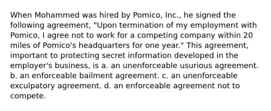 When Mohammed was hired by Pomico, Inc., he signed the following agreement, "Upon termination of my employment with Pomico, I agree not to work for a competing company within 20 miles of Pomico's headquarters for one year." This agreement, important to protecting secret information developed in the employer's business, is a. an unenforceable usurious agreement. b. an enforceable bailment agreement. c. an unenforceable exculpatory agreement. d. an enforceable agreement not to compete.