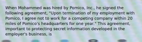 When Mohammed was hired by Pomico, Inc., he signed the following agreement, "Upon termination of my employment with Pomico, I agree not to work for a competing company within 20 miles of Pomico's headquarters for one year." This agreement, important to protecting secret information developed in the employer's business, is