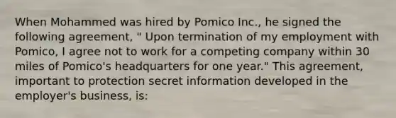 When Mohammed was hired by Pomico Inc., he signed the following agreement, " Upon termination of my employment with Pomico, I agree not to work for a competing company within 30 miles of Pomico's headquarters for one year." This agreement, important to protection secret information developed in the employer's business, is: