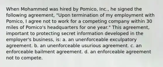 When Mohammed was hired by Pomico, Inc., he signed the following agreement, "Upon termination of my employment with Pomico, I agree not to work for a competing company within 30 miles of Pomico's headquarters for one year." This agreement, important to protecting secret information developed in the employer's business, is: a. an unenforceable exculpatory agreement. b. an unenforceable usurious agreement. c. an enforceable bailment agreement. d. an enforceable agreement not to compete.