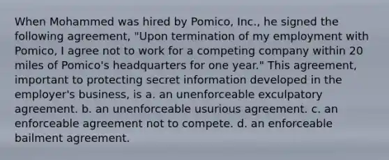 When Mohammed was hired by Pomico, Inc., he signed the following agreement, "Upon termination of my employment with Pomico, I agree not to work for a competing company within 20 miles of Pomico's headquarters for one year." This agreement, important to protecting secret information developed in the employer's business, is a. an unenforceable exculpatory agreement. b. an unenforceable usurious agreement. c. an enforceable agreement not to compete. d. an enforceable bailment agreement.