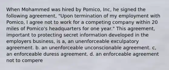 When Mohammed was hired by Pomico, Inc, he signed the following agreement, "Upon termination of my employment with Pomico, I agree not to work for a competing company within 20 miles of Pomico's headquarters for one year." This agreement, important to protecting secret information developed in the employers business, is a, an unenforceable exculpatory agreement. b. an unenforceable unconscionable agreement. c, an enforceable duress agreement. d. an enforceable agreement not to compere