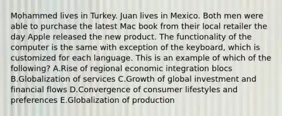 Mohammed lives in Turkey. Juan lives in Mexico. Both men were able to purchase the latest Mac book from their local retailer the day Apple released the new product. The functionality of the computer is the same with exception of the​ keyboard, which is customized for each language. This is an example of which of the​ following? A.Rise of regional economic integration blocs B.Globalization of services C.Growth of global investment and financial flows D.Convergence of consumer lifestyles and preferences E.Globalization of production