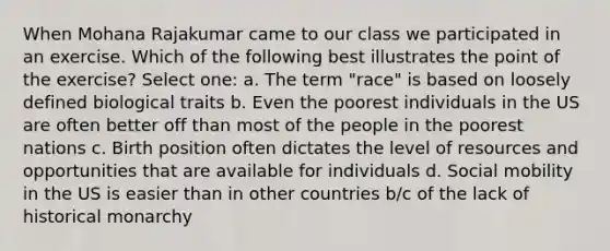 When Mohana Rajakumar came to our class we participated in an exercise. Which of the following best illustrates the point of the exercise? Select one: a. The term "race" is based on loosely defined biological traits b. Even the poorest individuals in the US are often better off than most of the people in the poorest nations c. Birth position often dictates the level of resources and opportunities that are available for individuals d. <a href='https://www.questionai.com/knowledge/kwMCQRIHge-social-mobility' class='anchor-knowledge'>social mobility</a> in the US is easier than in other countries b/c of the lack of historical monarchy