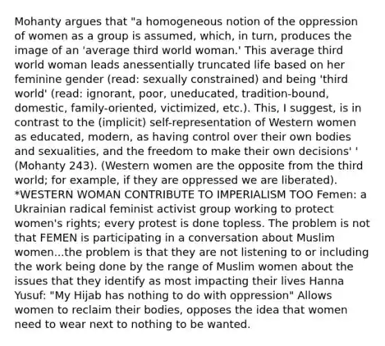 Mohanty argues that "a homogeneous notion of the oppression of women as a group is assumed, which, in turn, produces the image of an 'average third world woman.' This average third world woman leads anessentially truncated life based on her feminine gender (read: sexually constrained) and being 'third world' (read: ignorant, poor, uneducated, tradition-bound, domestic, family-oriented, victimized, etc.). This, I suggest, is in contrast to the (implicit) self-representation of Western women as educated, modern, as having control over their own bodies and sexualities, and the freedom to make their own decisions' ' (Mohanty 243). (Western women are the opposite from the third world; for example, if they are oppressed we are liberated). *WESTERN WOMAN CONTRIBUTE TO IMPERIALISM TOO Femen: a Ukrainian radical feminist activist group working to protect women's rights; every protest is done topless. The problem is not that FEMEN is participating in a conversation about Muslim women...the problem is that they are not listening to or including the work being done by the range of Muslim women about the issues that they identify as most impacting their lives Hanna Yusuf: "My Hijab has nothing to do with oppression" Allows women to reclaim their bodies, opposes the idea that women need to wear next to nothing to be wanted.