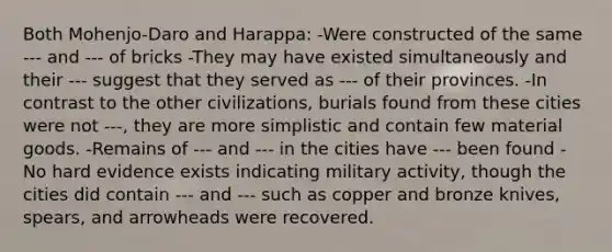 Both Mohenjo-Daro and Harappa: -Were constructed of the same --- and --- of bricks -They may have existed simultaneously and their --- suggest that they served as --- of their provinces. -In contrast to the other civilizations, burials found from these cities were not ---, they are more simplistic and contain few material goods. -Remains of --- and --- in the cities have --- been found -No hard evidence exists indicating military activity, though the cities did contain --- and --- such as copper and bronze knives, spears, and arrowheads were recovered.