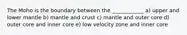 The Moho is the boundary between the ____________ a) upper and lower mantle b) mantle and crust c) mantle and outer core d) outer core and inner core e) low velocity zone and inner core