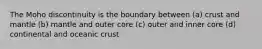 The Moho discontinuity is the boundary between (a) crust and mantle (b) mantle and outer core (c) outer and inner core (d) continental and oceanic crust