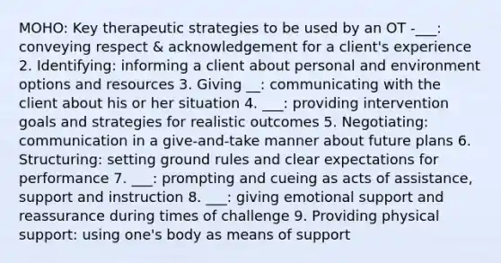 MOHO: Key therapeutic strategies to be used by an OT -___: conveying respect & acknowledgement for a client's experience 2. Identifying: informing a client about personal and environment options and resources 3. Giving __: communicating with the client about his or her situation 4. ___: providing intervention goals and strategies for realistic outcomes 5. Negotiating: communication in a give-and-take manner about future plans 6. Structuring: setting ground rules and clear expectations for performance 7. ___: prompting and cueing as acts of assistance, support and instruction 8. ___: giving emotional support and reassurance during times of challenge 9. Providing physical support: using one's body as means of support