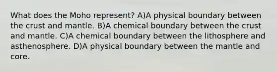 What does the Moho represent? A)A physical boundary between the crust and mantle. B)A chemical boundary between the crust and mantle. C)A chemical boundary between the lithosphere and asthenosphere. D)A physical boundary between the mantle and core.