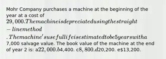 Mohr Company purchases a machine at the beginning of the year at a cost of 29,000. The machine is depreciated using the straight-line method. The machine's useful life is estimated to be 5 years with a7,000 salvage value. The book value of the machine at the end of year 2 is: a22,000. b4,400. c8,800. d20,200. e13,200.