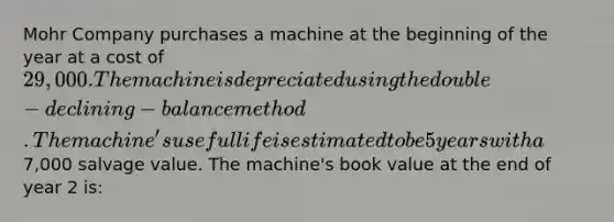 Mohr Company purchases a machine at the beginning of the year at a cost of 29,000. The machine is depreciated using the double-declining-balance method. The machine's useful life is estimated to be 5 years with a7,000 salvage value. The machine's book value at the end of year 2 is: