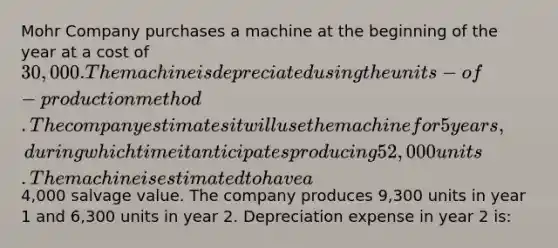 Mohr Company purchases a machine at the beginning of the year at a cost of 30,000. The machine is depreciated using the units-of-production method. The company estimates it will use the machine for 5 years, during which time it anticipates producing 52,000 units. The machine is estimated to have a4,000 salvage value. The company produces 9,300 units in year 1 and 6,300 units in year 2. Depreciation expense in year 2 is: