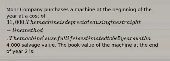 Mohr Company purchases a machine at the beginning of the year at a cost of 31,000. The machine is depreciated using the straight-line method. The machine's useful life is estimated to be 5 years with a4,000 salvage value. The book value of the machine at the end of year 2 is: