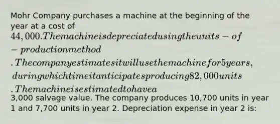 Mohr Company purchases a machine at the beginning of the year at a cost of 44,000. The machine is depreciated using the units-of-production method. The company estimates it will use the machine for 5 years, during which time it anticipates producing 82,000 units. The machine is estimated to have a3,000 salvage value. The company produces 10,700 units in year 1 and 7,700 units in year 2. Depreciation expense in year 2 is: