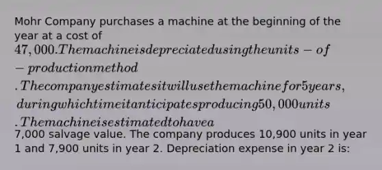 Mohr Company purchases a machine at the beginning of the year at a cost of 47,000. The machine is depreciated using the units-of-production method. The company estimates it will use the machine for 5 years, during which time it anticipates producing 50,000 units. The machine is estimated to have a7,000 salvage value. The company produces 10,900 units in year 1 and 7,900 units in year 2. Depreciation expense in year 2 is: