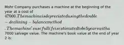 Mohr Company purchases a machine at the beginning of the year at a cost of 47000. The machine is depreciated using the double-declining-balance method. The machine's useful life is estimated to be 5 years with a7000 salvage value. The machine's book value at the end of year 2 is: