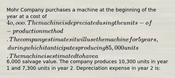 Mohr Company purchases a machine at the beginning of the year at a cost of 4o,ooo. The machine is depreciated using the units-of-production method. The company estimates it will use the machine for 5 years, during which it anticipates producing 85,000 units. The machine is estimated to have a6,000 salvage value. The company produces 10,300 units in year 1 and 7,300 units in year 2. Depreciation expense in year 2 is: